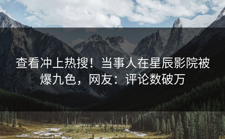查看冲上热搜！当事人在星辰影院被爆九色，网友：评论数破万