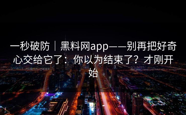 一秒破防|黑料网app——别再把好奇心交给它了:你以为结束了?才刚开始 一秒破防|黑料网app——别再把好奇心交给它了:你以为结束了?才刚开始