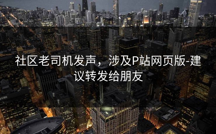 社区老司机发声，涉及P站网页版-建议转发给朋友