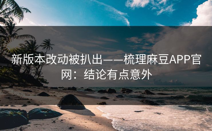 新版本改动被扒出——梳理麻豆APP官网：结论有点意外
