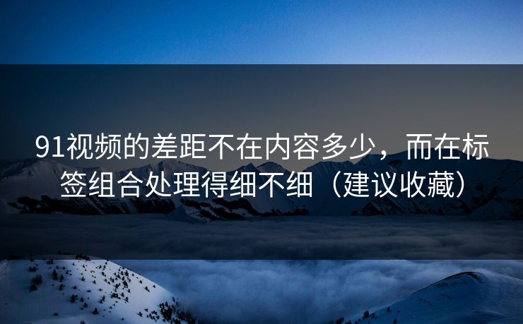 91视频的差距不在内容多少，而在标签组合处理得细不细（建议收藏）
