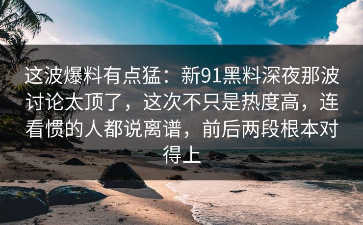 这波爆料有点猛：新91黑料深夜那波讨论太顶了，这次不只是热度高，连看惯的人都说离谱，前后两段根本对得上