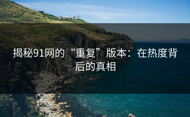 揭秘91网的“重复”版本：在热度背后的真相