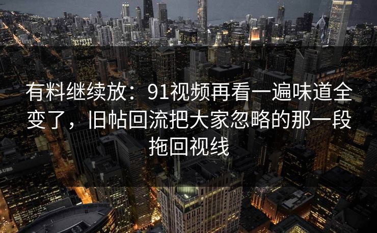 有料继续放：91视频再看一遍味道全变了，旧帖回流把大家忽略的那一段拖回视线