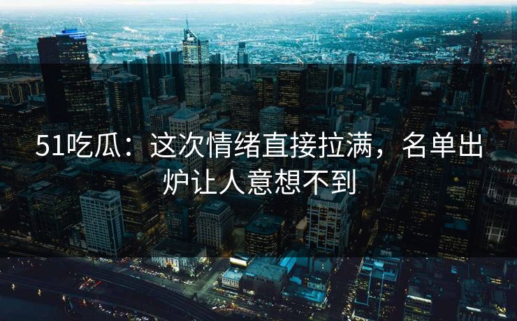 51吃瓜：这次情绪直接拉满，名单出炉让人意想不到
