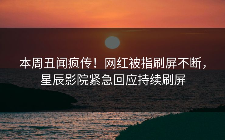 本周丑闻疯传！网红被指刷屏不断，星辰影院紧急回应持续刷屏