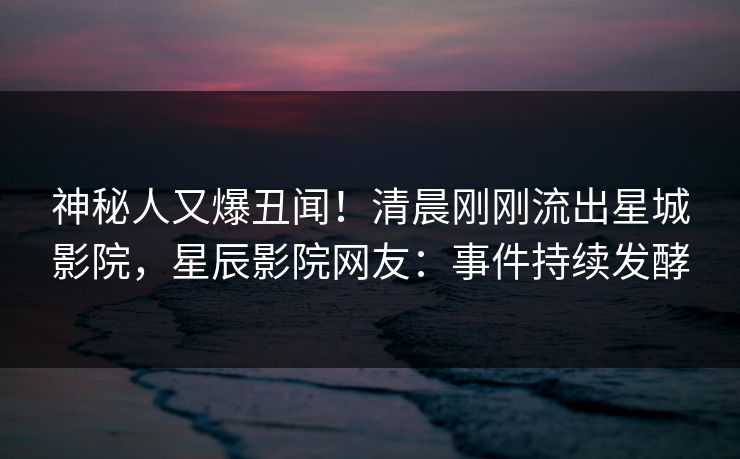 神秘人又爆丑闻！清晨刚刚流出星城影院，星辰影院网友：事件持续发酵