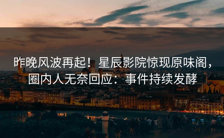 昨晚风波再起！星辰影院惊现原味阁，圈内人无奈回应：事件持续发酵