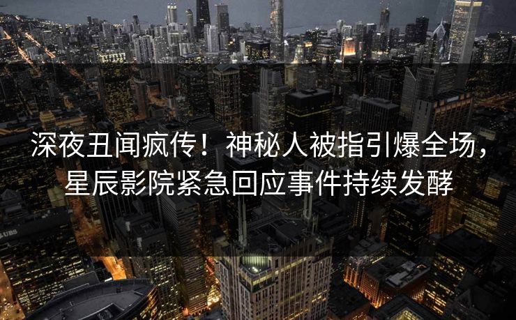 深夜丑闻疯传！神秘人被指引爆全场，星辰影院紧急回应事件持续发酵