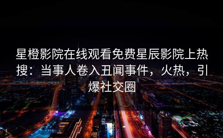 星橙影院在线观看免费星辰影院上热搜:当事人卷入丑闻事件,火热,引爆社交圈