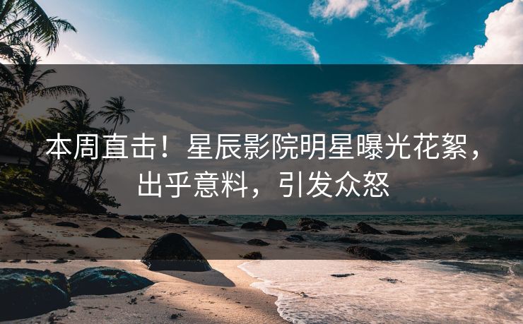 本周直击！星辰影院明星曝光花絮，出乎意料，引发众怒