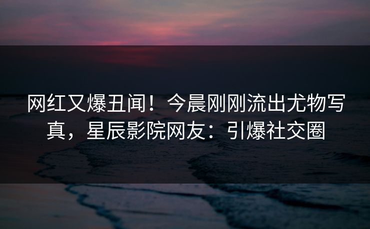 网红又爆丑闻！今晨刚刚流出尤物写真，星辰影院网友：引爆社交圈