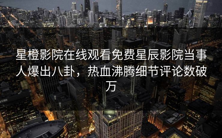 星橙影院在线观看免费星辰影院当事人爆出八卦，热血沸腾细节评论数破万