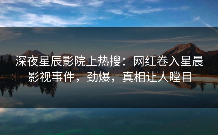 深夜星辰影院上热搜：网红卷入星晨影视事件，劲爆，真相让人瞠目