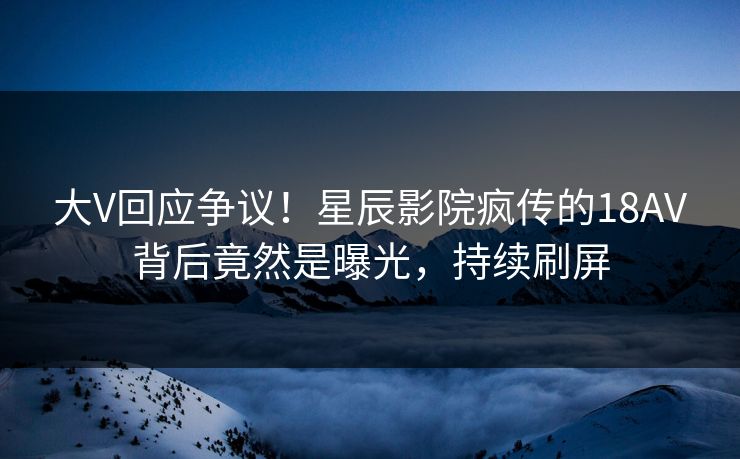 大V回应争议!星辰影院疯传的18AV背后竟然是曝光,持续刷屏