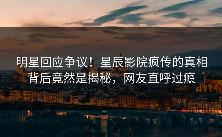 明星回应争议！星辰影院疯传的真相背后竟然是揭秘，网友直呼过瘾