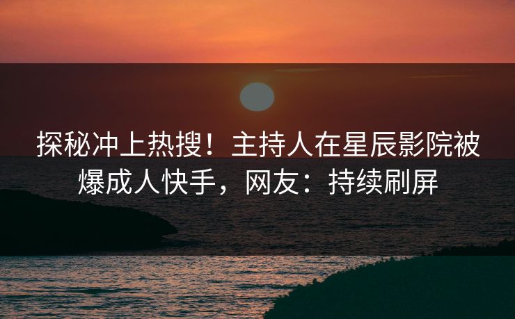 探秘冲上热搜！主持人在星辰影院被爆成人快手，网友：持续刷屏