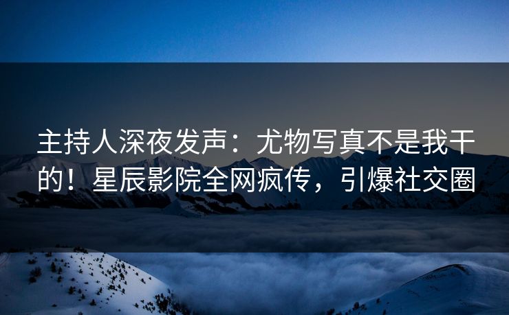 主持人深夜发声：尤物写真不是我干的！星辰影院全网疯传，引爆社交圈