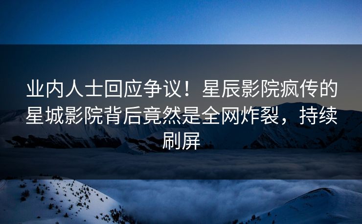 业内人士回应争议！星辰影院疯传的星城影院背后竟然是全网炸裂，持续刷屏