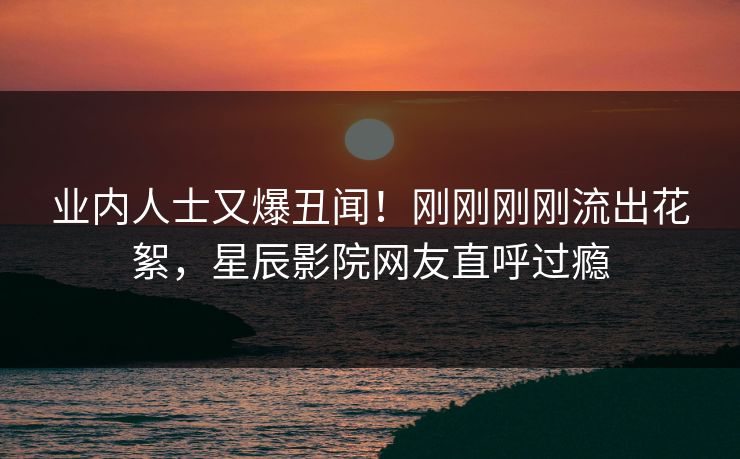 业内人士又爆丑闻！刚刚刚刚流出花絮，星辰影院网友直呼过瘾