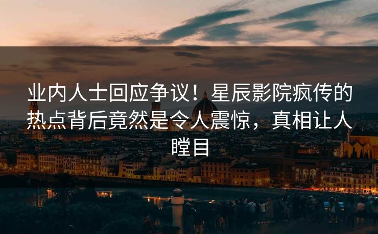 业内人士回应争议！星辰影院疯传的热点背后竟然是令人震惊，真相让人瞠目