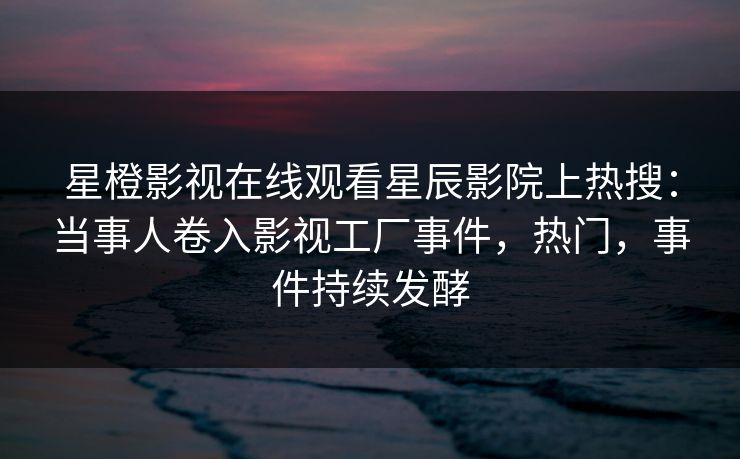 星橙影视在线观看星辰影院上热搜:当事人卷入影视工厂事件,热门,事件持续发酵