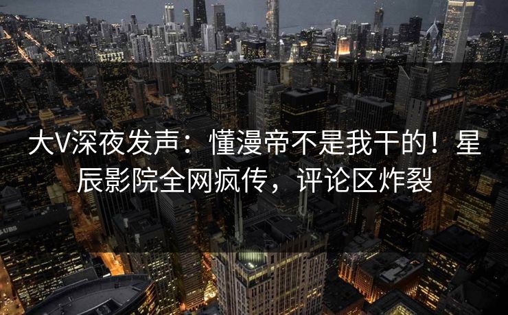 大V深夜发声：懂漫帝不是我干的！星辰影院全网疯传，评论区炸裂