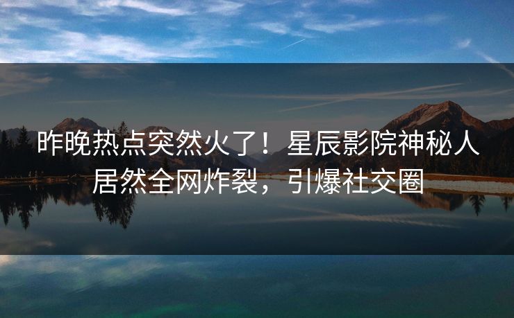 昨晚热点突然火了！星辰影院神秘人居然全网炸裂，引爆社交圈