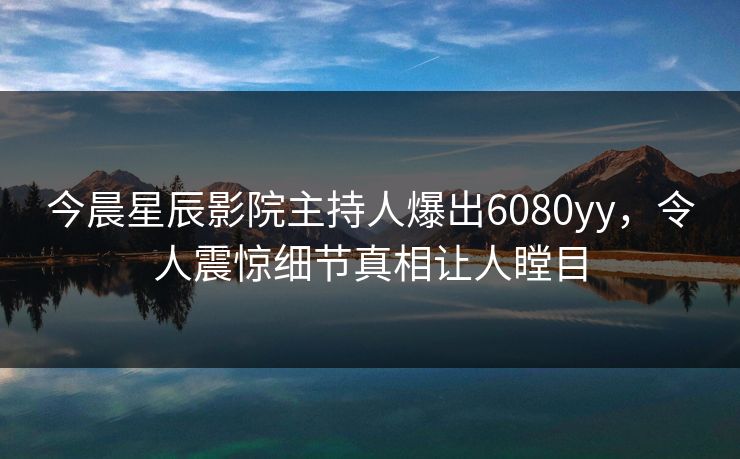 今晨星辰影院主持人爆出6080yy，令人震惊细节真相让人瞠目