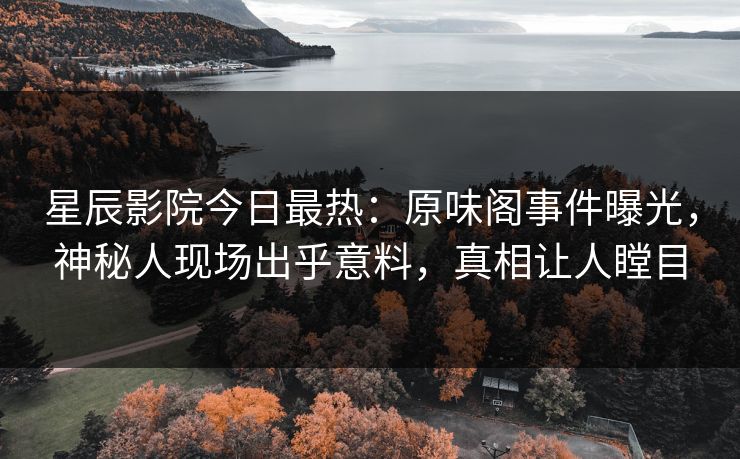 星辰影院今日最热：原味阁事件曝光，神秘人现场出乎意料，真相让人瞠目