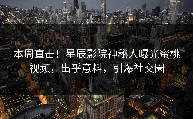 本周直击！星辰影院神秘人曝光蜜桃视频，出乎意料，引爆社交圈