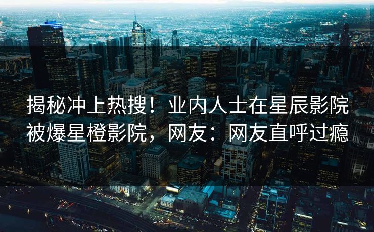 揭秘冲上热搜！业内人士在星辰影院被爆星橙影院，网友：网友直呼过瘾