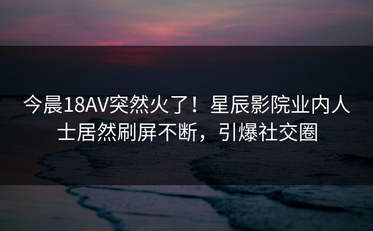 今晨18AV突然火了!星辰影院业内人士居然刷屏不断,引爆社交圈