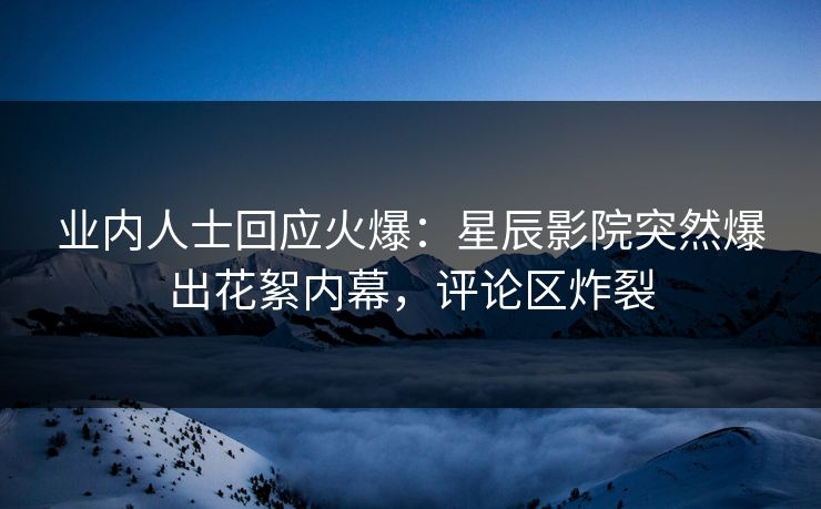 业内人士回应火爆：星辰影院突然爆出花絮内幕，评论区炸裂