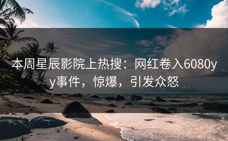 本周星辰影院上热搜：网红卷入6080yy事件，惊爆，引发众怒