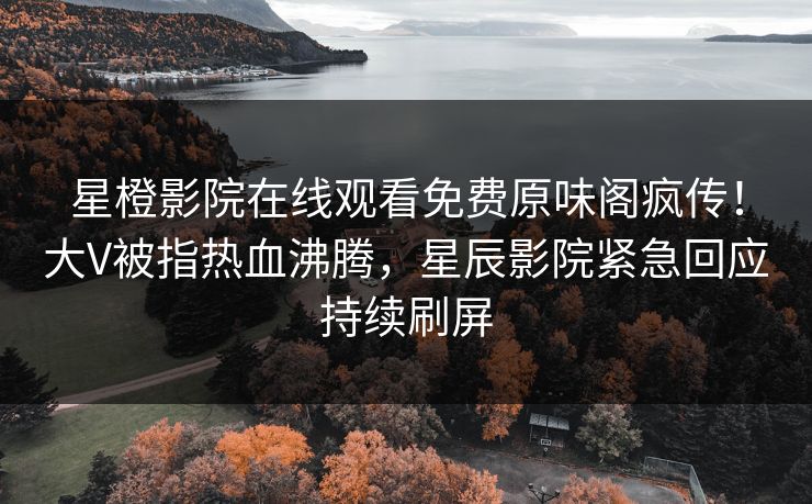 星橙影院在线观看免费原味阁疯传!大V被指热血沸腾,星辰影院紧急回应持续刷屏