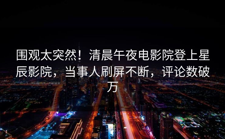 围观太突然！清晨午夜电影院登上星辰影院，当事人刷屏不断，评论数破万