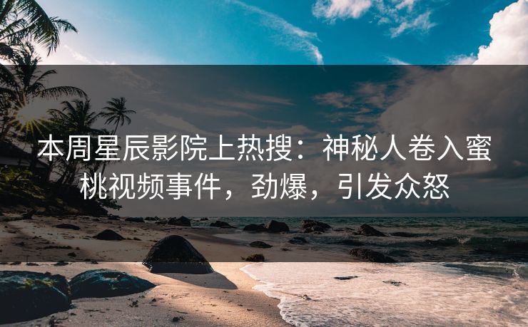 本周星辰影院上热搜：神秘人卷入蜜桃视频事件，劲爆，引发众怒