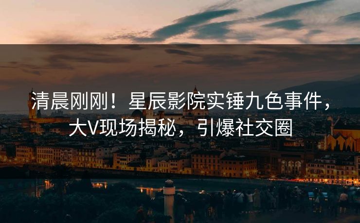 清晨刚刚！星辰影院实锤九色事件，大V现场揭秘，引爆社交圈