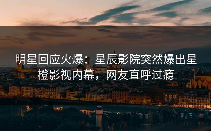 明星回应火爆：星辰影院突然爆出星橙影视内幕，网友直呼过瘾