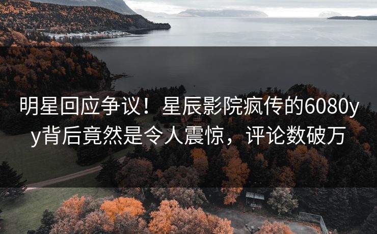 明星回应争议！星辰影院疯传的6080yy背后竟然是令人震惊，评论数破万