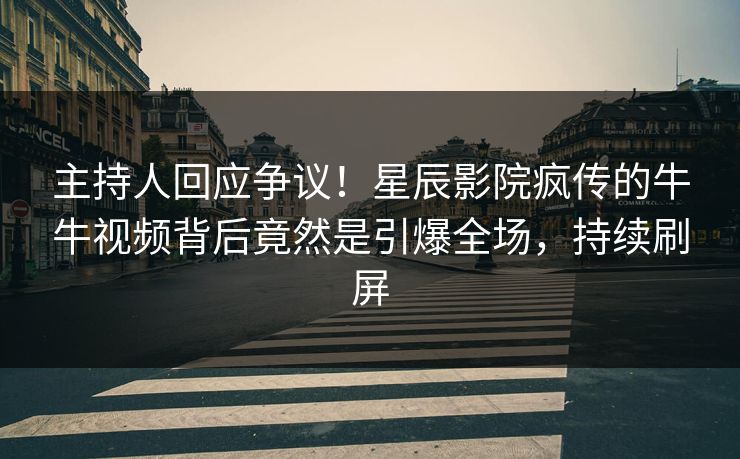 主持人回应争议！星辰影院疯传的牛牛视频背后竟然是引爆全场，持续刷屏