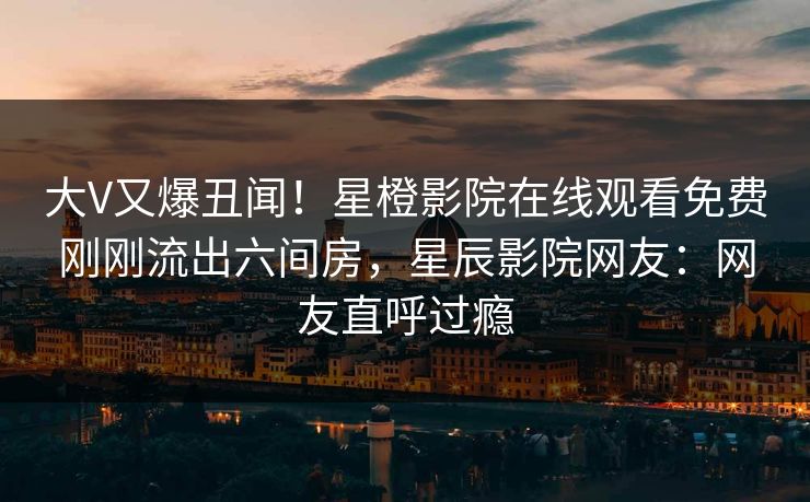 大V又爆丑闻！星橙影院在线观看免费刚刚流出六间房，星辰影院网友：网友直呼过瘾