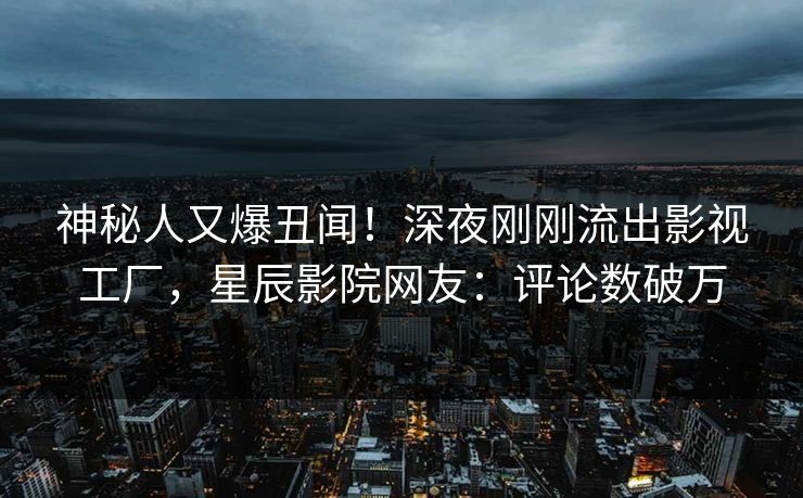 神秘人又爆丑闻！深夜刚刚流出影视工厂，星辰影院网友：评论数破万