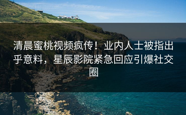 清晨蜜桃视频疯传！业内人士被指出乎意料，星辰影院紧急回应引爆社交圈