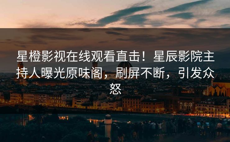 星橙影视在线观看直击！星辰影院主持人曝光原味阁，刷屏不断，引发众怒