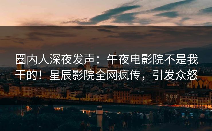 圈内人深夜发声：午夜电影院不是我干的！星辰影院全网疯传，引发众怒