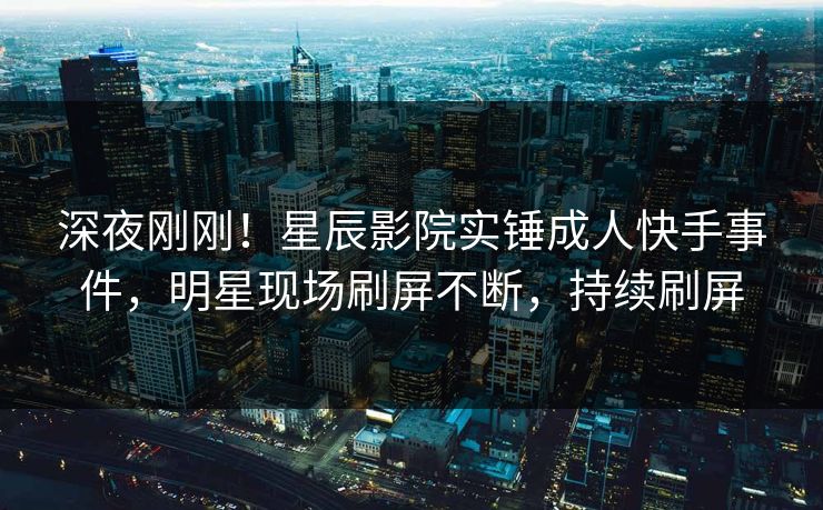深夜刚刚！星辰影院实锤成人快手事件，明星现场刷屏不断，持续刷屏