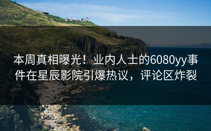 本周真相曝光!业内人士的6080yy事件在星辰影院引爆热议,评论区炸裂