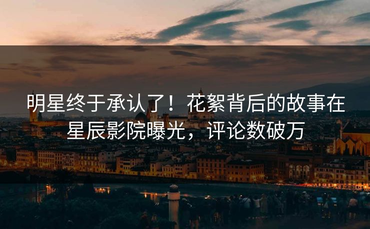 明星终于承认了！花絮背后的故事在星辰影院曝光，评论数破万